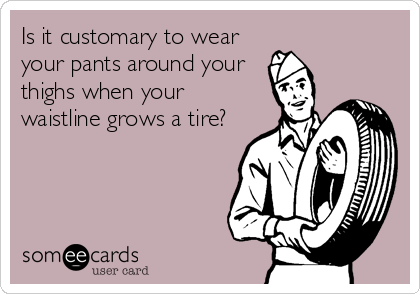 Is it customary to wear
your pants around your
thighs when your
waistline grows a tire?