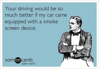 Your driving would be so
much better if my car came 
equipped with a smoke
screen device.