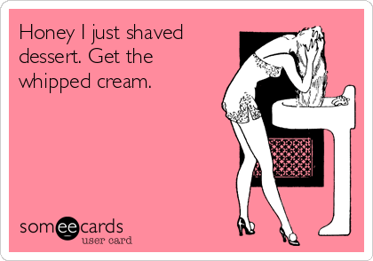 Honey I just shaved
dessert. Get the
whipped cream.