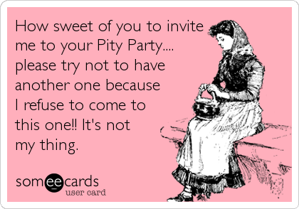 How Sweet Of You To Invite Me To Your Pity Party Please Try Not To Have Another One Because I Refuse To Come To This One It S Not My Thing Cry