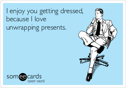 I enjoy you getting dressed,
because I love 
unwrapping presents.
