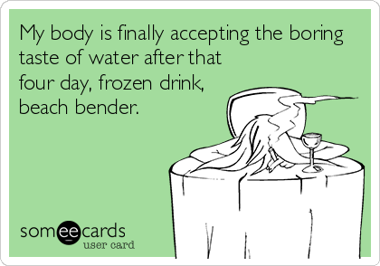 My body is finally accepting the boring
taste of water after that
four day, frozen drink,
beach bender.