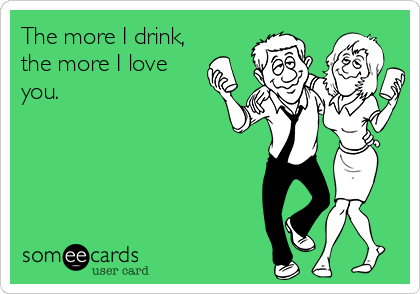 The more I drink,
the more I love
you.