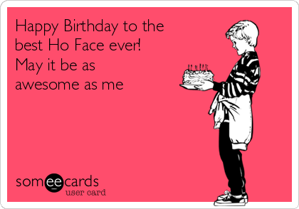 Happy Birthday to the 
best Ho Face ever! 
May it be as 
awesome as me