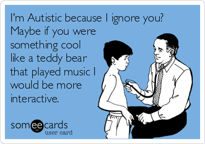 I'm Autistic because I ignore you? 
Maybe if you were
something cool
like a teddy bear
that played music I
would be more
interactive.