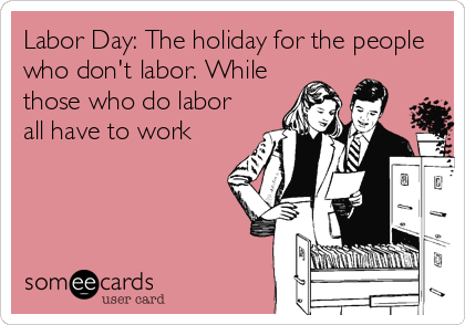 Labor Day: The holiday for the people
who don't labor. While
those who do labor
all have to work