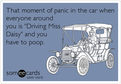 That moment of panic in the car when
everyone around
you is "Driving Miss
Daisy" and you
have to poop.