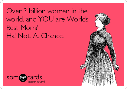Over 3 billion women in the
world, and YOU are Worlds
Best Mom?
Ha! Not. A. Chance.
