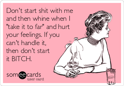 Don't start shit with me 
and then whine when I 
"take it to far" and hurt 
your feelings. If you
can't handle it,
then don't start 
it BITCH.