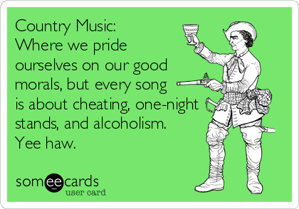 Country Music: 
Where we pride
ourselves on our good
morals, but every song 
is about cheating, one-night
stands, and alcoholism. 
Yee haw.