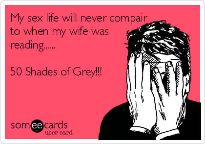 My sex life will never compair
to when my wife was
reading......

50 Shades of Grey!!!