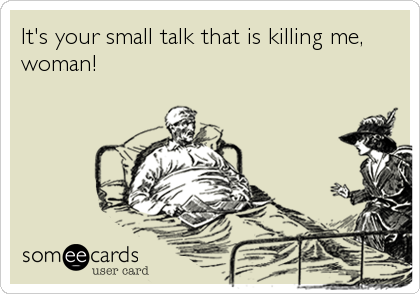 It's your small talk that is killing me,
woman!
