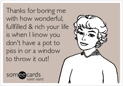 Thanks for boring me
with how wonderful,
fullfilled & rich your life
is when I know you
don't have a pot to
piss in or a window
to throw it out!