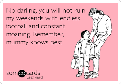 No darling, you will not ruin
my weekends with endless
football and constant
moaning. Remember,
mummy knows best.