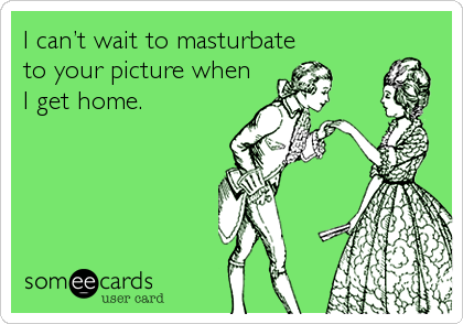 I can’t wait to masturbate
to your picture when
I get home.