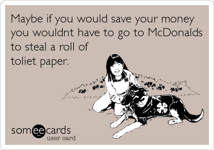 Maybe if you would save your money
you wouldnt have to go to McDonalds
to steal a roll of
toliet paper.