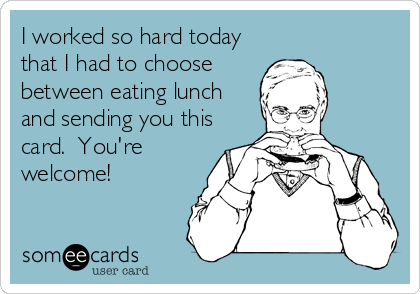 I worked so hard today
that I had to choose
between eating lunch
and sending you this
card.  You're
welcome!
