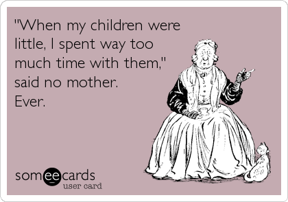 "When my children were
little, I spent way too
much time with them,"
said no mother. 
Ever.