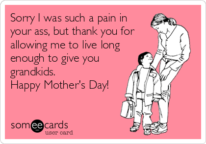 Sorry I was such a pain in
your ass, but thank you for
allowing me to live long
enough to give you
grandkids.
Happy Mother's Day!