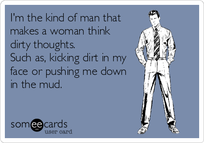 I'm the kind of man that
makes a woman think
dirty thoughts.
Such as, kicking dirt in my
face or pushing me down 
in the mud.