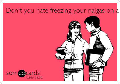Don't you hate freezing your nalgas on a cold toilet seat?