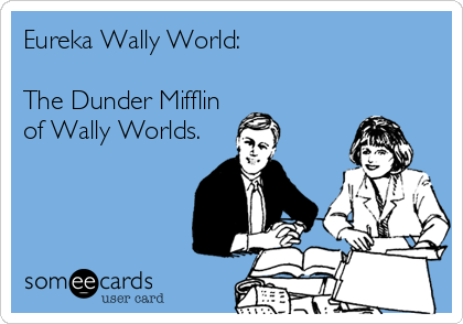 Eureka Wally World:

The Dunder Mifflin
of Wally Worlds.