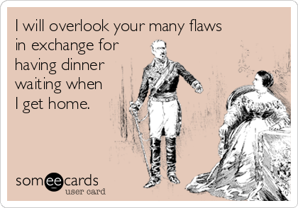 I will overlook your many flaws
in exchange for
having dinner
waiting when
I get home.