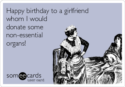 Happy birthday to a girlfriend
whom I would
donate some
non-essential
organs!