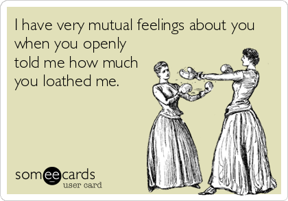 I have very mutual feelings about you
when you openly
told me how much
you loathed me.