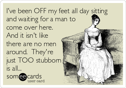I've been OFF my feet all day sitting
and waiting for a man to
come over here. 
And it isn't like
there are no men
around.  They're 
just TOO stubborn
is all...
