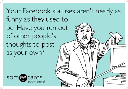 Your Facebook statuses aren't nearly as
funny as they used to
be. Have you run out
of other people's
thoughts to post
as your own?