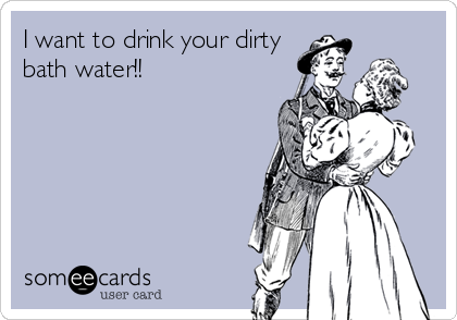 I want to drink your dirty
bath water!!