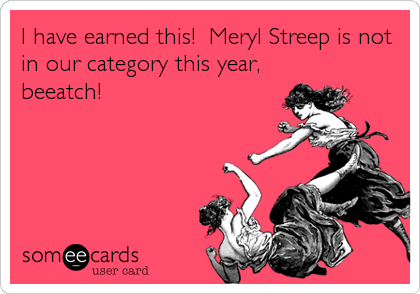 I have earned this!  Meryl Streep is not
in our category this year,
beeatch!