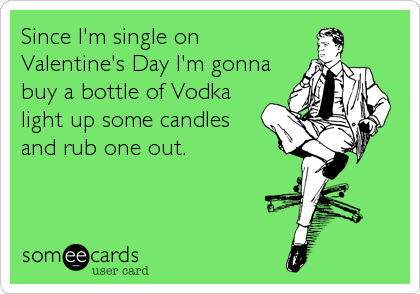 Since I'm single on
Valentine's Day I'm gonna
buy a bottle of Vodka
light up some candles
and rub one out.