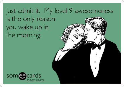 Just admit it.  My level 9 awesomeness
is the only reason
you wake up in
the morning.