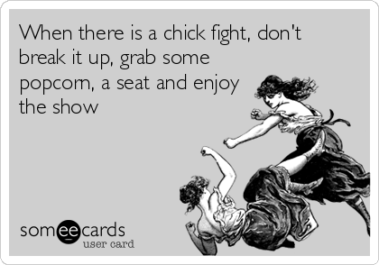 When there is a chick fight, don't
break it up, grab some
popcorn, a seat and enjoy
the show
