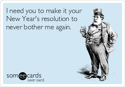 I need you to make it your
New Year's resolution to
never bother me again.