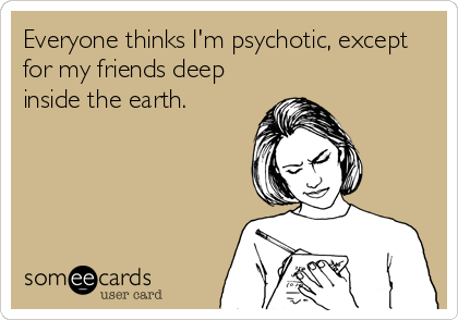 Everyone thinks I'm psychotic, except
for my friends deep
inside the earth.