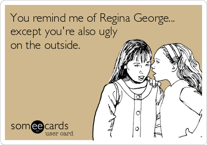 You remind me of Regina George...
except you're also ugly
on the outside.