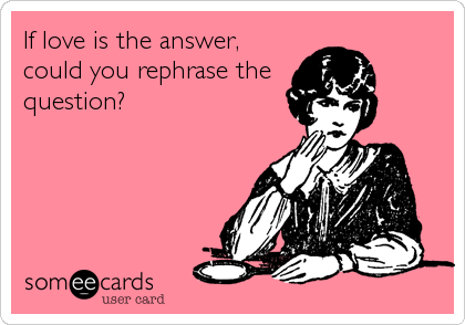 If love is the answer,
could you rephrase the
question?