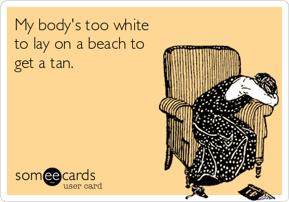 My body's too white
to lay on a beach to
get a tan.