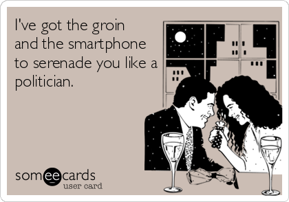 I've got the groin 
and the smartphone
to serenade you like a
politician.