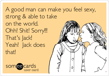 A good man can make you feel sexy,
strong & able to take
on the world.     
Ohh! Shit! Sorry!!!
That's Jack!  
Yeah!  Jack does
that!