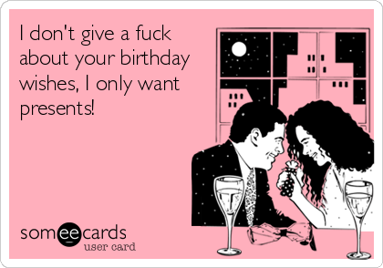 I don't give a fuck
about your birthday
wishes, I only want
presents!