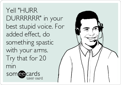 Yell "HURR
DURRRRRR" in your
best stupid voice. For
added effect, do
something spastic
with your arms.
Try that for 20
min