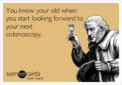 You know your old when
you start looking forward to
your next
colonoscopy.
