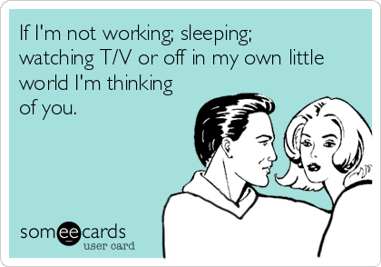 If I'm not working; sleeping;
watching T/V or off in my own little
world I'm thinking
of you.