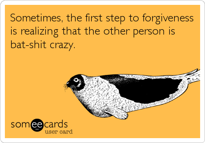 Sometimes, the first step to forgiveness
is realizing that the other person is
bat-shit crazy.