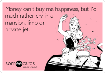 Money can't buy me happiness, but I'd
much rather cry in a
mansion, limo or
private jet.