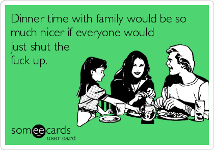 Dinner time with family would be so
much nicer if everyone would
just shut the
fuck up.